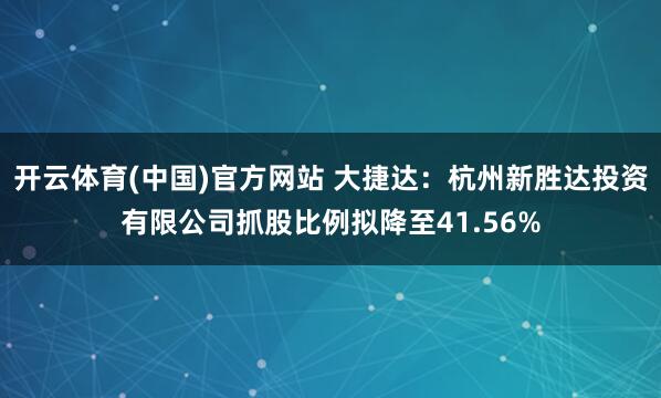 开云体育(中国)官方网站 大捷达：杭州新胜达投资有限公司抓股比例拟降至41.56%