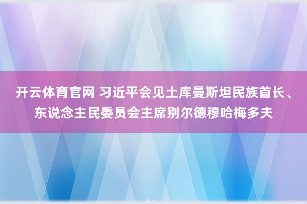 开云体育官网 习近平会见土库曼斯坦民族首长、东说念主民委员会主席别尔德穆哈梅多夫