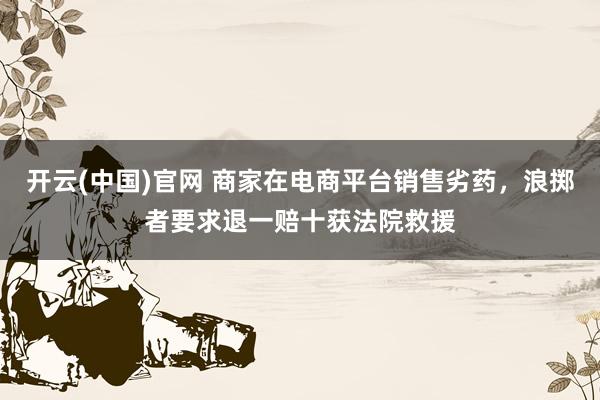 开云(中国)官网 商家在电商平台销售劣药，浪掷者要求退一赔十获法院救援