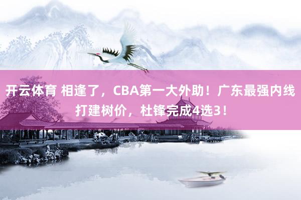 开云体育 相逢了，CBA第一大外助！广东最强内线打建树价，杜锋完成4选3！