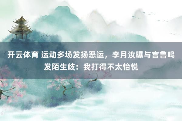 开云体育 运动多场发扬恶运，李月汝曝与宫鲁鸣发陌生歧：我打得不太怡悦