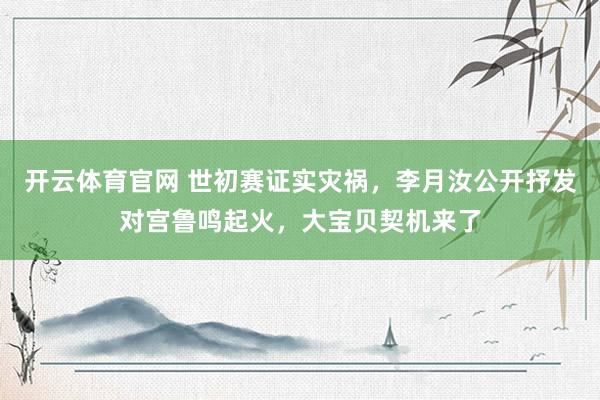 开云体育官网 世初赛证实灾祸，李月汝公开抒发对宫鲁鸣起火，大宝贝契机来了
