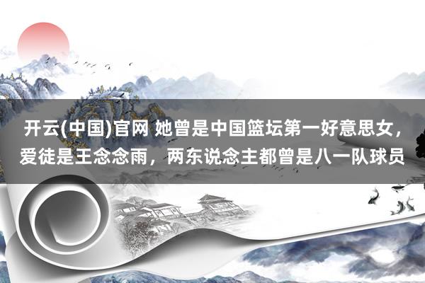 开云(中国)官网 她曾是中国篮坛第一好意思女，爱徒是王念念雨，两东说念主都曾是八一队球员