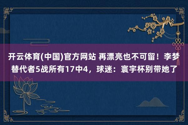 开云体育(中国)官方网站 再漂亮也不可留！李梦替代者5战所有17中4，球迷：寰宇杯别带她了