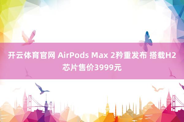 开云体育官网 AirPods Max 2矜重发布 搭载H2芯片售价3999元