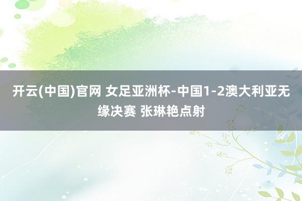 开云(中国)官网 女足亚洲杯-中国1-2澳大利亚无缘决赛 张琳艳点射