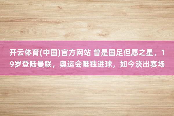 开云体育(中国)官方网站 曾是国足但愿之星，19岁登陆曼联，奥运会唯独进球，如今淡出赛场