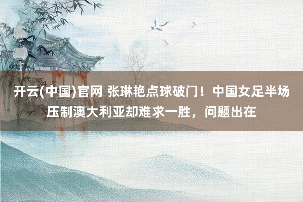 开云(中国)官网 张琳艳点球破门！中国女足半场压制澳大利亚却难求一胜，问题出在