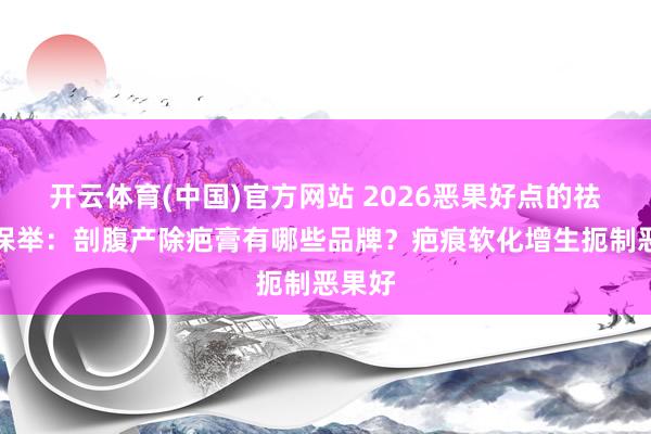 开云体育(中国)官方网站 2026恶果好点的祛疤膏保举：剖腹产除疤膏有哪些品牌？疤痕软化增生扼制恶果好