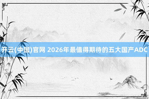 开云(中国)官网 2026年最值得期待的五大国产ADC