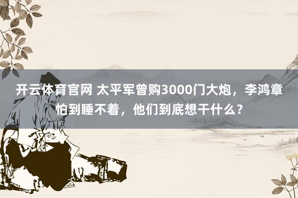 开云体育官网 太平军曾购3000门大炮，李鸿章怕到睡不着，他们到底想干什么？