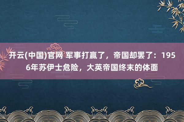 开云(中国)官网 军事打赢了，帝国却罢了：1956年苏伊士危险，大英帝国终末的体面