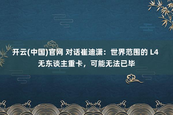 开云(中国)官网 对话崔迪潇：世界范围的 L4 无东谈主重卡，可能无法已毕