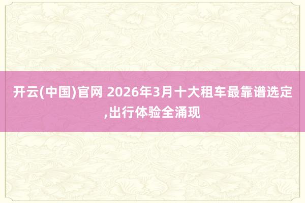 开云(中国)官网 2026年3月十大租车最靠谱选定，出行体验全涌现