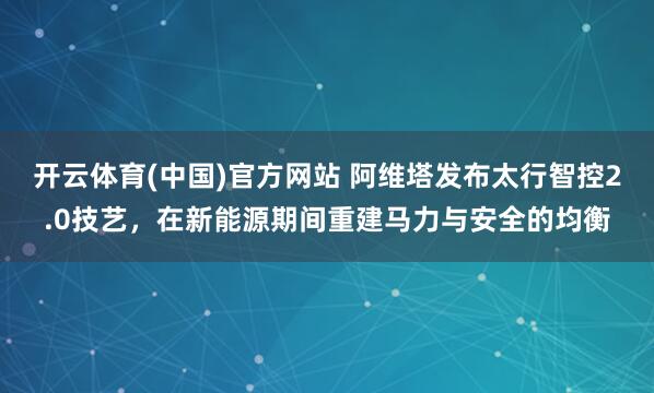开云体育(中国)官方网站 阿维塔发布太行智控2.0技艺，在新能源期间重建马力与安全的均衡