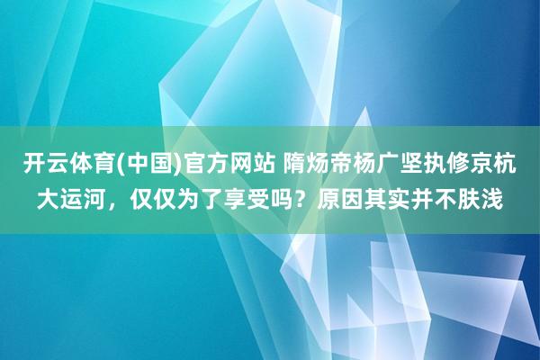 开云体育(中国)官方网站 隋炀帝杨广坚执修京杭大运河，仅仅为了享受吗？原因其实并不肤浅