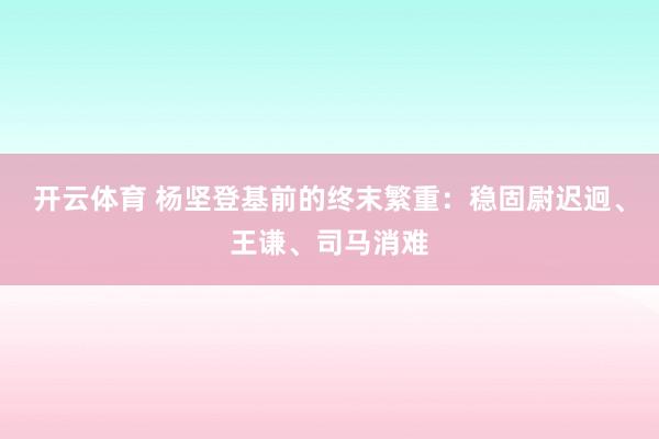 开云体育 杨坚登基前的终末繁重：稳固尉迟迥、王谦、司马消难