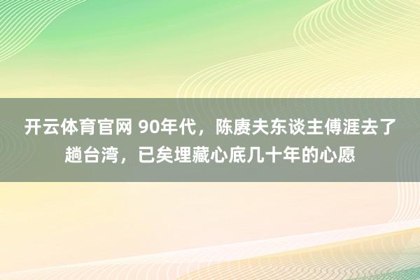开云体育官网 90年代，陈赓夫东谈主傅涯去了趟台湾，已矣埋藏心底几十年的心愿