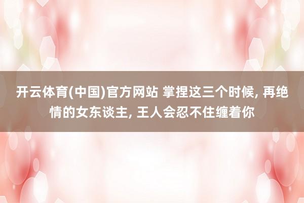 开云体育(中国)官方网站 掌捏这三个时候， 再绝情的女东谈主， 王人会忍不住缠着你