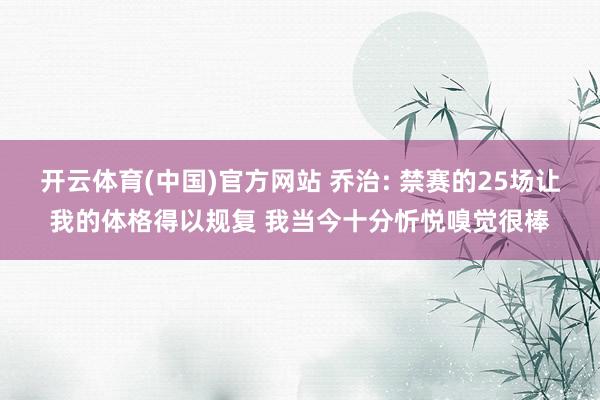 开云体育(中国)官方网站 乔治: 禁赛的25场让我的体格得以规复 我当今十分忻悦嗅觉很棒