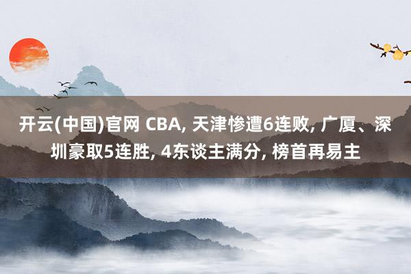 开云(中国)官网 CBA, 天津惨遭6连败, 广厦、深圳豪取5连胜, 4东谈主满分, 榜首再易主