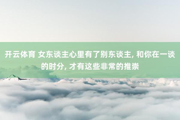 开云体育 女东谈主心里有了别东谈主， 和你在一谈的时分， 才有这些非常的推崇