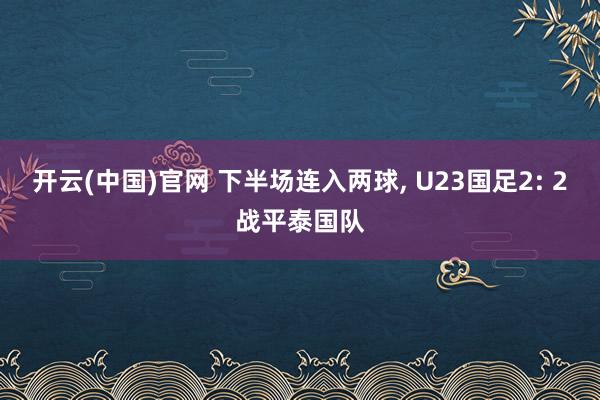 开云(中国)官网 下半场连入两球， U23国足2: 2战平泰国队