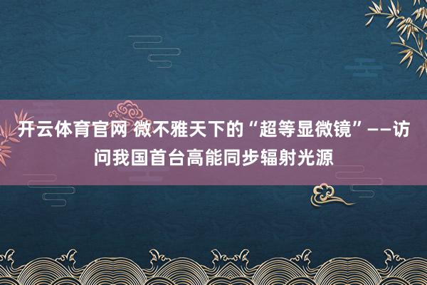 开云体育官网 微不雅天下的“超等显微镜”——访问我国首台高能同步辐射光源