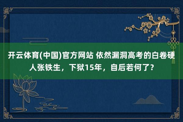 开云体育(中国)官方网站 依然漏洞高考的白卷硬人张铁生，下狱15年，自后若何了？