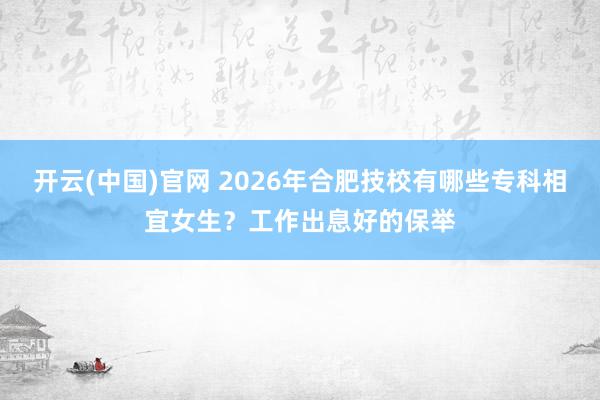 开云(中国)官网 2026年合肥技校有哪些专科相宜女生？工作出息好的保举