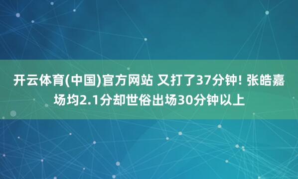 开云体育(中国)官方网站 又打了37分钟! 张皓嘉场均2.1分却世俗出场30分钟以上