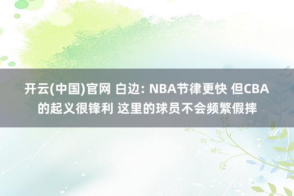 开云(中国)官网 白边: NBA节律更快 但CBA的起义很锋利 这里的球员不会频繁假摔