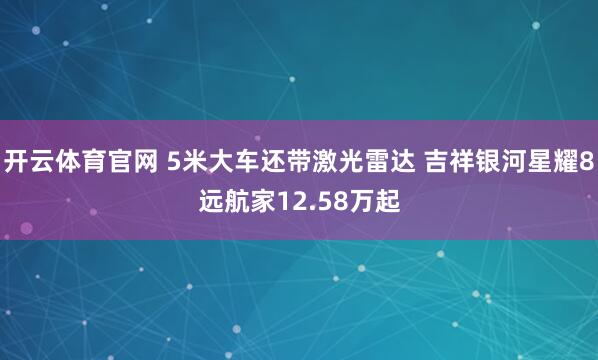 开云体育官网 5米大车还带激光雷达 吉祥银河星耀8远航家12.58万起