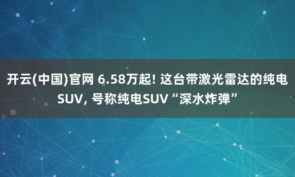 开云(中国)官网 6.58万起! 这台带激光雷达的纯电SUV， 号称纯电SUV“深水炸弹”