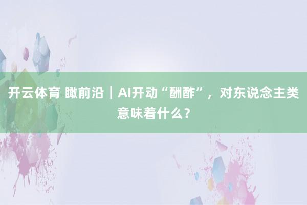 开云体育 瞰前沿｜AI开动“酬酢”，对东说念主类意味着什么？