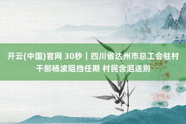 开云(中国)官网 30秒｜四川省达州市总工会驻村干部杨波阻挡任期 村民含泪送别