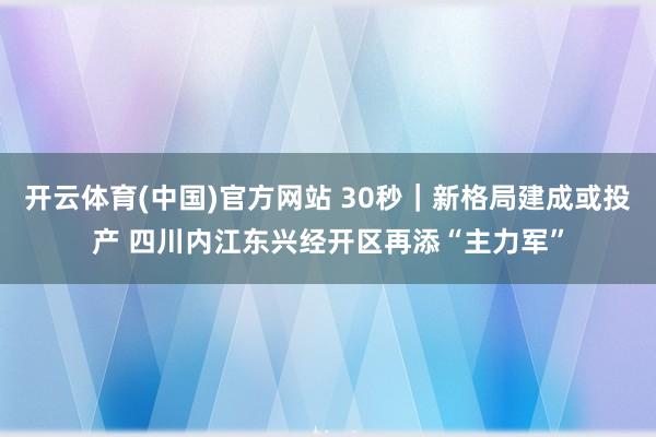 开云体育(中国)官方网站 30秒｜新格局建成或投产 四川内江东兴经开区再添“主力军”