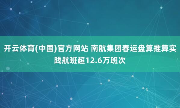 开云体育(中国)官方网站 南航集团春运盘算推算实践航班超12.6万班次