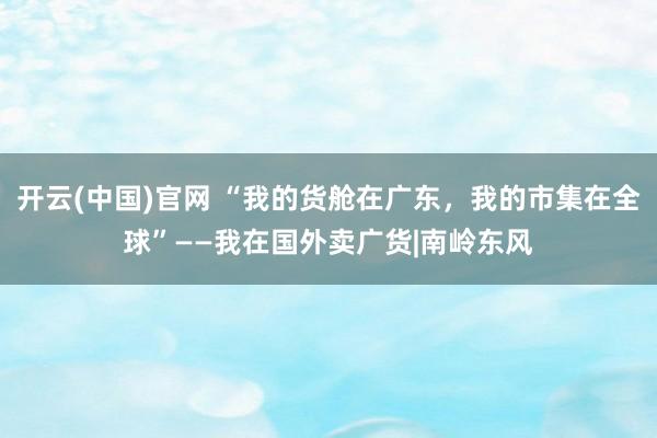 开云(中国)官网 “我的货舱在广东，我的市集在全球”——我在国外卖广货|南岭东风