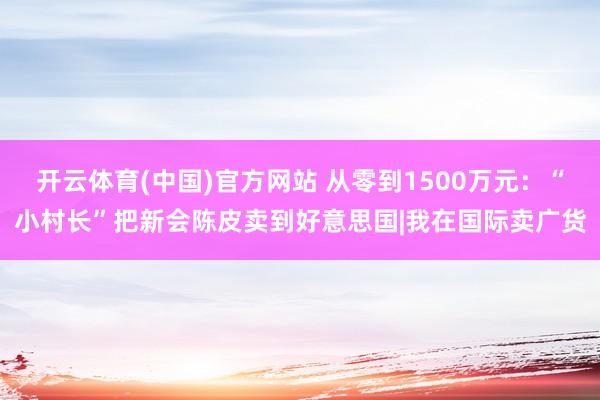 开云体育(中国)官方网站 从零到1500万元：“小村长”把新会陈皮卖到好意思国|我在国际卖广货