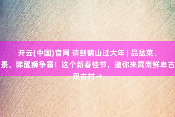 开云(中国)官网 请到鹤山过大年 | 品盆菜、赏盆景、睇醒狮争霸！这个新春佳节，邀你来霄南鲜卑古村→