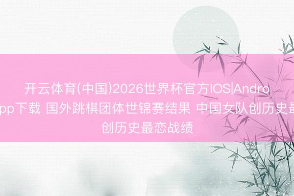 开云体育(中国)2026世界杯官方IOS|Android手机app下载 国外跳棋团体世锦赛结果 中国女队创历史最恋战绩