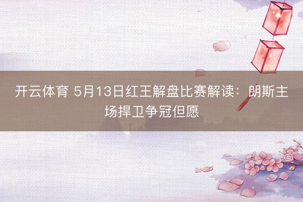 开云体育 5月13日红王解盘比赛解读：朗斯主场捍卫争冠但愿
