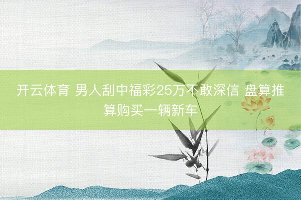 开云体育 男人刮中福彩25万不敢深信 盘算推算购买一辆新车