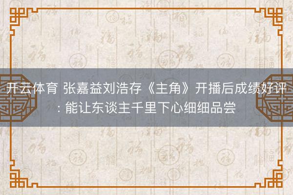 开云体育 张嘉益刘浩存《主角》开播后成绩好评: 能让东谈主千里下心细细品尝