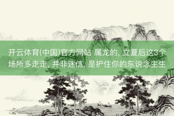 开云体育(中国)官方网站 属龙的， 立夏后这3个场所多走走， 并非迷信， 是护住你的东说念主生