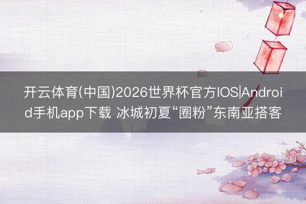 开云体育(中国)2026世界杯官方IOS|Android手机app下载 冰城初夏“圈粉”东南亚搭客