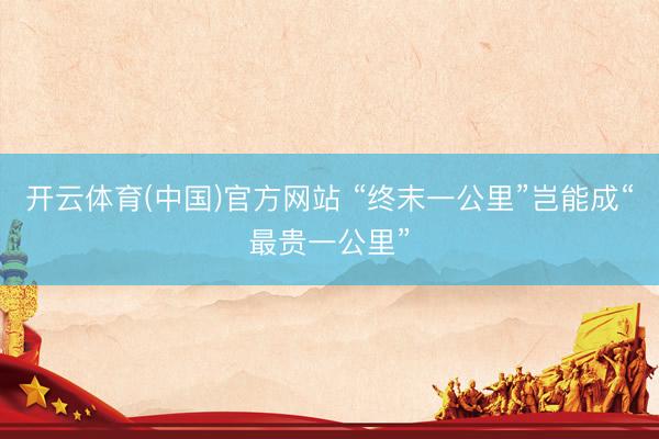 开云体育(中国)官方网站 “终末一公里”岂能成“最贵一公里”