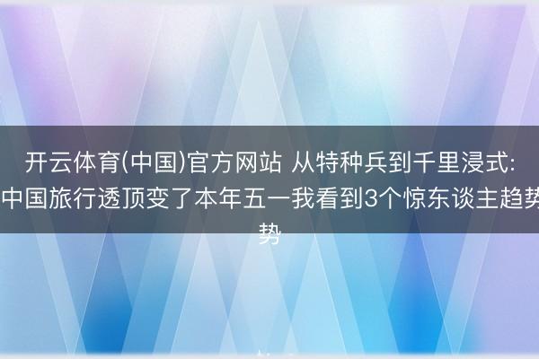 开云体育(中国)官方网站 从特种兵到千里浸式: 中国旅行透顶变了本年五一我看到3个惊东谈主趋势