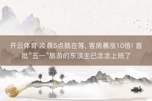 开云体育 凌晨5点就在等， 客房暴涨10倍! 首批“五一”旅游的东谈主已念念上班了